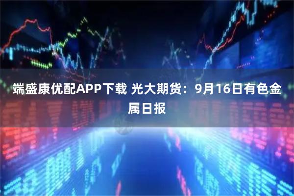 端盛康优配APP下载 光大期货：9月16日有色金属日报