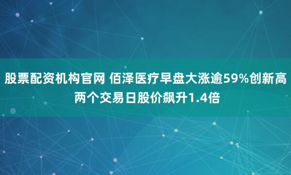 股票配资机构官网 佰泽医疗早盘大涨逾59%创新高 两个交易日股价飙升1.4倍