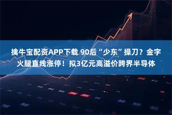 擒牛宝配资APP下载 90后“少东”操刀？金字火腿直线涨停！拟3亿元高溢价跨界半导体