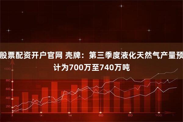 股票配资开户官网 壳牌：第三季度液化天然气产量预计为700万至740万吨
