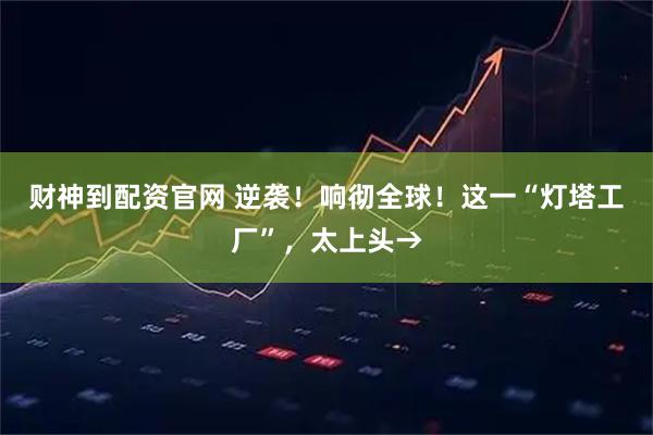 财神到配资官网 逆袭！响彻全球！这一“灯塔工厂”，太上头→