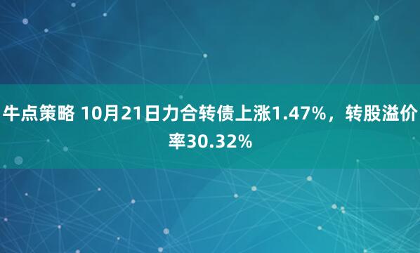 牛点策略 10月21日力合转债上涨1.47%，转股溢价率30.32%