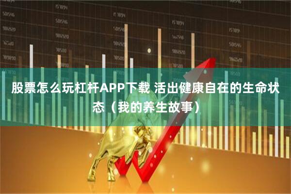 股票怎么玩杠杆APP下载 活出健康自在的生命状态（我的养生故事）