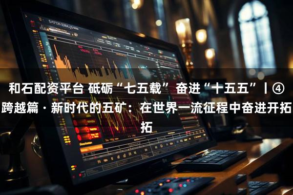 和石配资平台 砥砺“七五载” 奋进“十五五”丨④跨越篇 · 新时代的五矿：在世界一流征程中奋进开拓