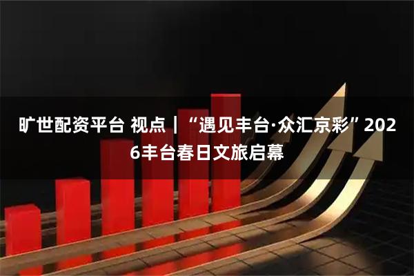 旷世配资平台 视点｜“遇见丰台·众汇京彩”2026丰台春日文旅启幕