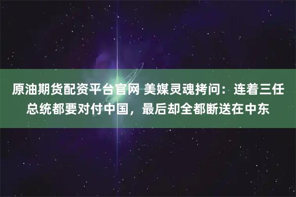 原油期货配资平台官网 美媒灵魂拷问：连着三任总统都要对付中国，最后却全都断送在中东