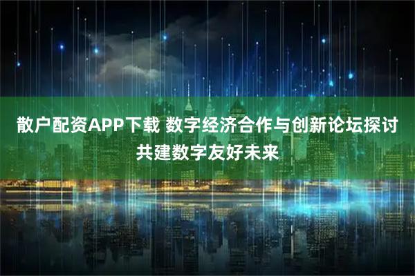 散户配资APP下载 数字经济合作与创新论坛探讨共建数字友好未来