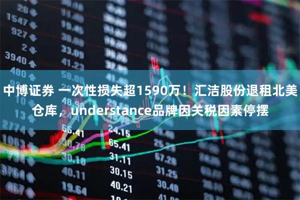 中博证券 一次性损失超1590万！汇洁股份退租北美仓库，understance品牌因关税因素停摆