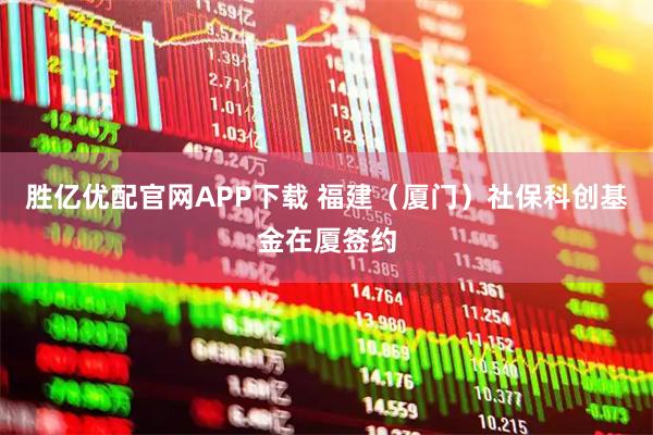 胜亿优配官网APP下载 福建（厦门）社保科创基金在厦签约