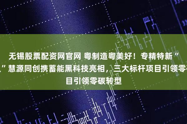 无锡股票配资网官网 粤制造粤美好！专精特新“小巨人”慧源同创携蓄能黑科技亮相，三大标杆项目引领零碳转型