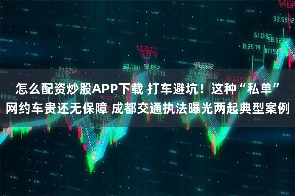 怎么配资炒股APP下载 打车避坑！这种“私单”网约车贵还无保障 成都交通执法曝光两起典型案例