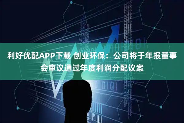 利好优配APP下载 创业环保：公司将于年报董事会审议通过年度利润分配议案