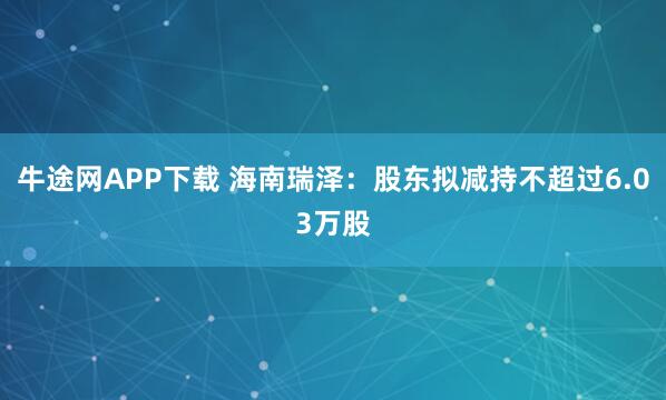 牛途网APP下载 海南瑞泽：股东拟减持不超过6.03万股