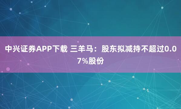 中兴证券APP下载 三羊马：股东拟减持不超过0.07%股份