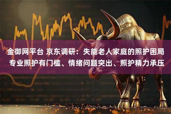 金御网平台 京东调研：失能老人家庭的照护困局 专业照护有门槛、情绪问题突出、照护精力承压