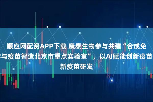 顺应网配资APP下载 康泰生物参与共建“合成免疫学与疫苗智造北京市重点实验室”，以AI赋能创新疫苗研发