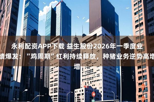 永利配资APP下载 益生股份2026年一季度业绩爆发：“鸡周期”红利持续释放，种猪业务逆势高增