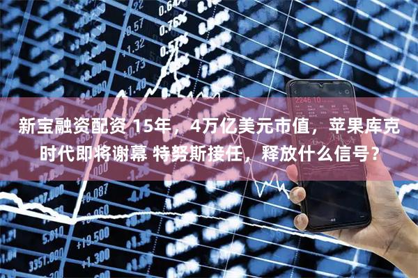 新宝融资配资 15年，4万亿美元市值，苹果库克时代即将谢幕 特努斯接任，释放什么信号？