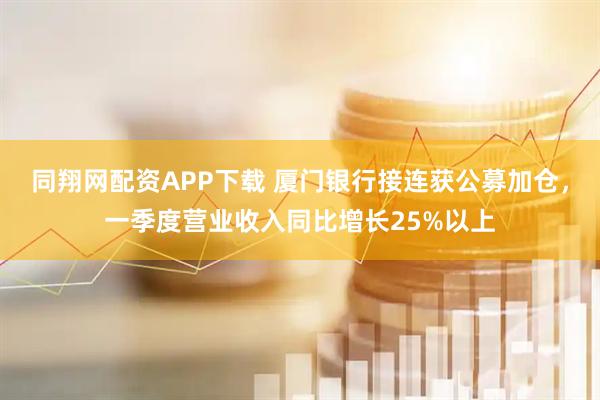同翔网配资APP下载 厦门银行接连获公募加仓，一季度营业收入同比增长25%以上