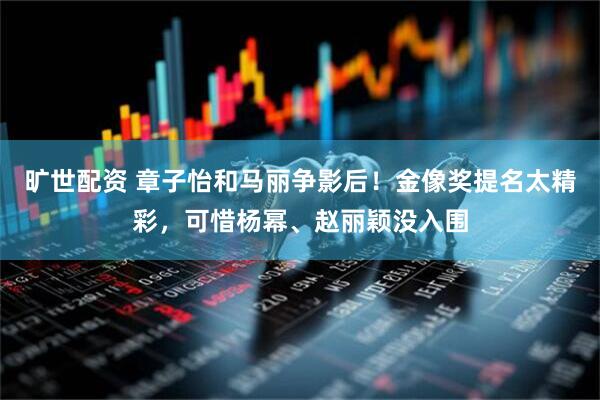 旷世配资 章子怡和马丽争影后！金像奖提名太精彩，可惜杨幂、赵丽颖没入围