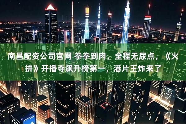 南昌配资公司官网 拳拳到肉，全程无尿点，《火拼》开播夺飙升榜第一，港片王炸来了